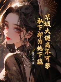 京城大佬高不可攀！私下却为她下跪！