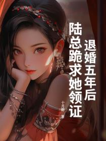 退婚五年后，陆总跪求她领证