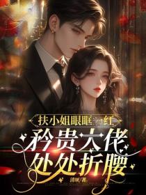 扶小姐眼眶一紅，矜貴大佬處處折腰