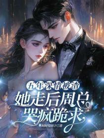 五年深情被渣，她走后周总哭疯跪求